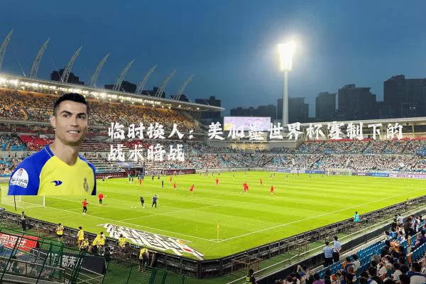 临时换人：美加墨世界杯赛制下的战术暗战